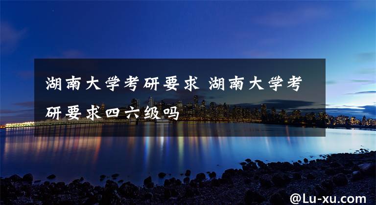 湖南大学考研要求 湖南大学考研要求四六级吗