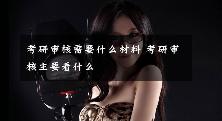 考研审核需要什么材料 考研审核主要看什么