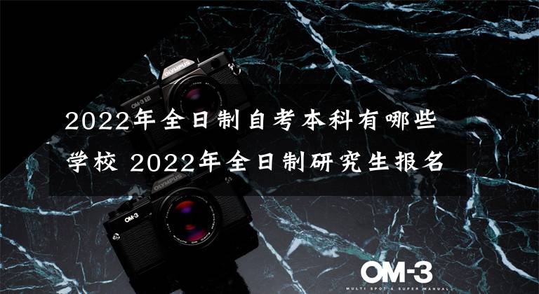 2022年全日制自考本科有哪些学校 2022年全日制研究生报名时间