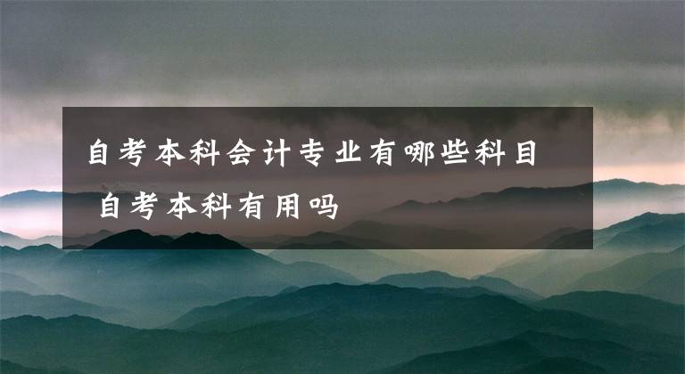 自考本科会计专业有哪些科目 自考本科有用吗