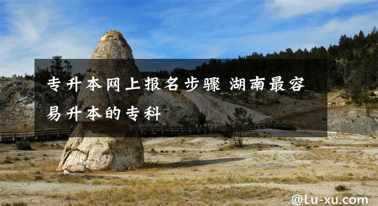 专升本网上报名步骤 湖南最容易升本的专科