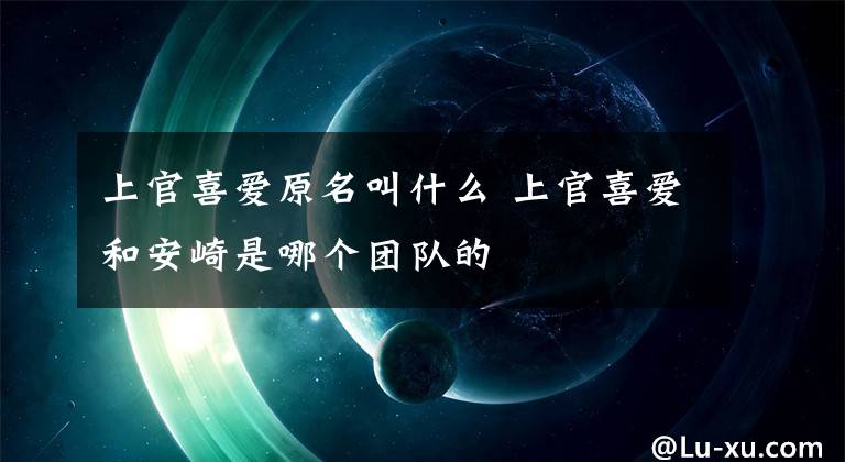 上官喜爱原名叫什么 上官喜爱和安崎是哪个团队的