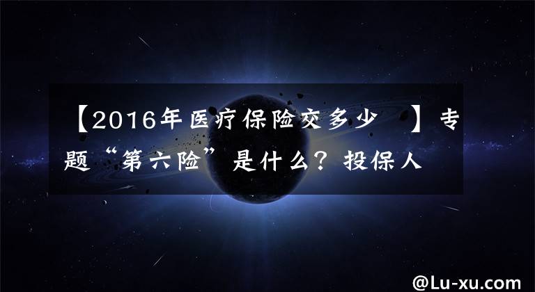 【2016年医疗保险交多少 】专题“第六险”是什么？投保人能得到哪些保障？了解一下