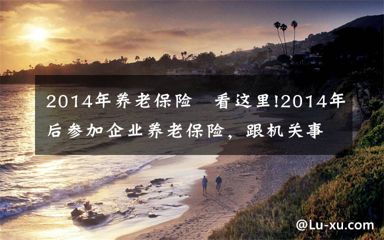 2014年养老保险	看这里!2014年后参加企业养老保险,跟机关事业单位的养老保险有何差距?