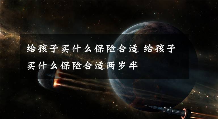 给孩子买什么保险合适 给孩子买什么保险合适两岁半