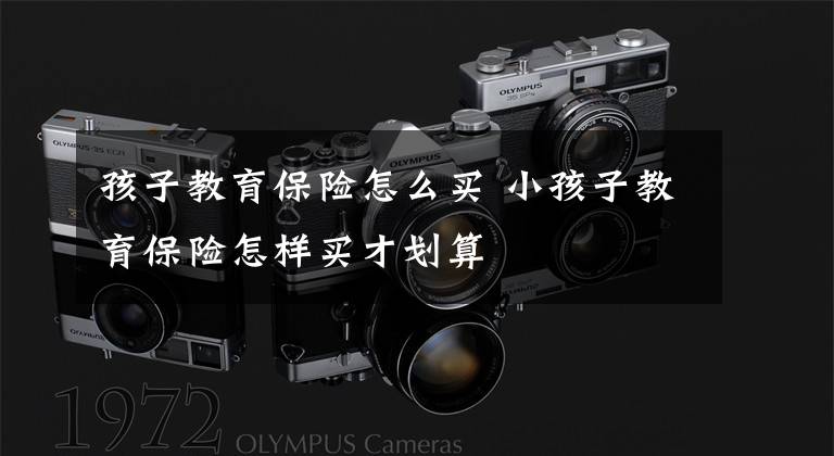 孩子教育保险怎么买 小孩子教育保险怎样买才划算