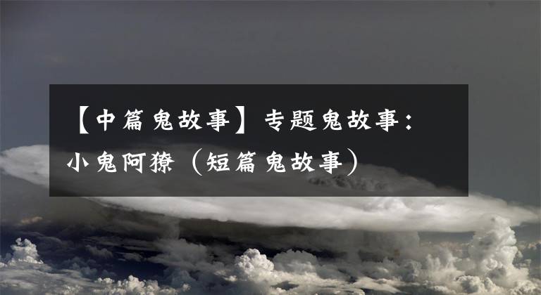 【中篇鬼故事】专题鬼故事:小鬼阿獠(短篇鬼故事)