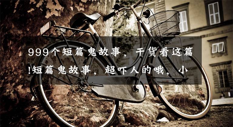 999个短篇鬼故事,干货看这篇!短篇鬼故事,超吓人的哦,小心他在你身后