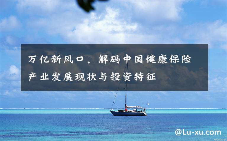 万亿新风口,解码中国健康保险产业发展现状与投资特征