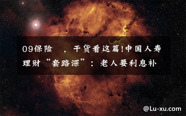 09保险 ，干货看这篇!中国人寿理财“套路深”：老人要利息补偿，却得来疑似三无商品