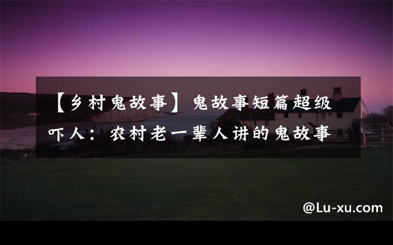 【乡村鬼故事】鬼故事短篇超级吓人:农村老一辈人讲的鬼故事传说