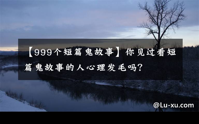 【999个短篇鬼故事】你见过看短篇鬼故事的人心理发毛吗?