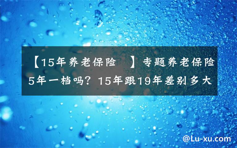【15年养老保险 】专题养老保险5年一档吗?15年跟19年差别多大?怎么缴费最合适?