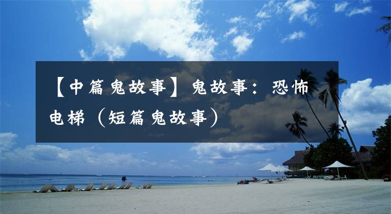 【中篇鬼故事】鬼故事:恐怖电梯(短篇鬼故事)