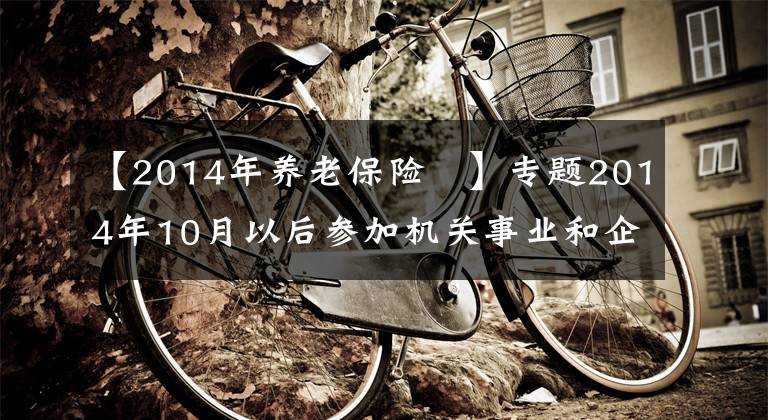 【2014年养老保险	】专题2014年10月以后参加机关事业和企业养老保险,养老金会一样吗?