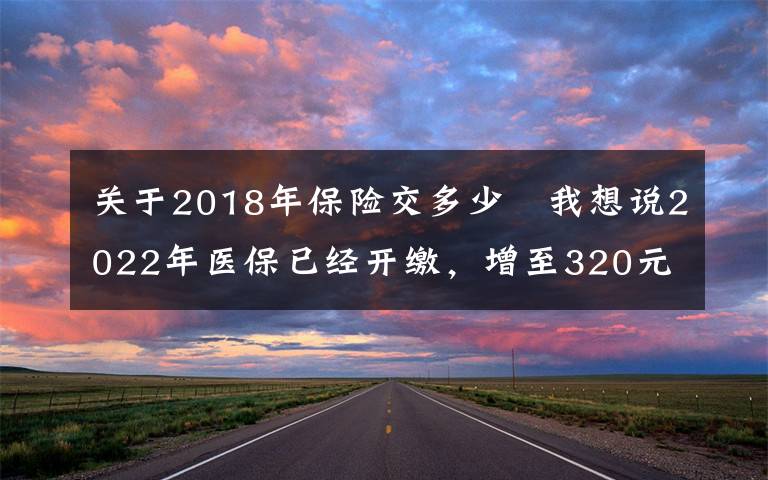 关于2018年保险交多少 我想说2022年医保已经开缴，增至320元，增加了哪些东西？一口气了解