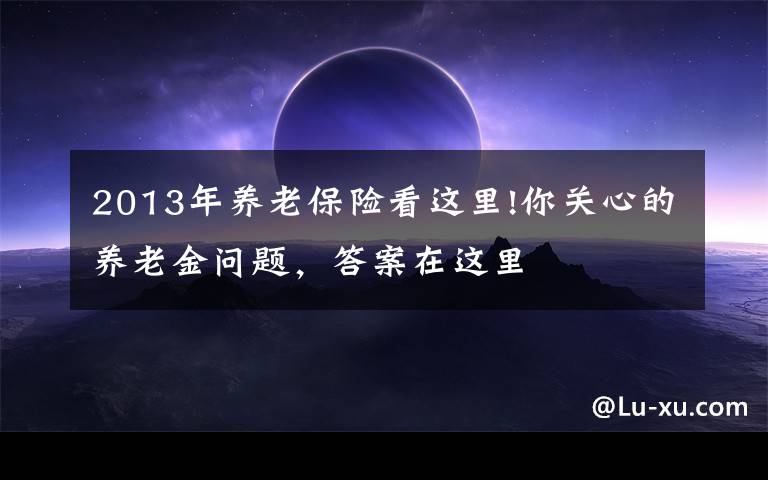 2013年养老保险看这里!你关心的养老金问题,答案在这里