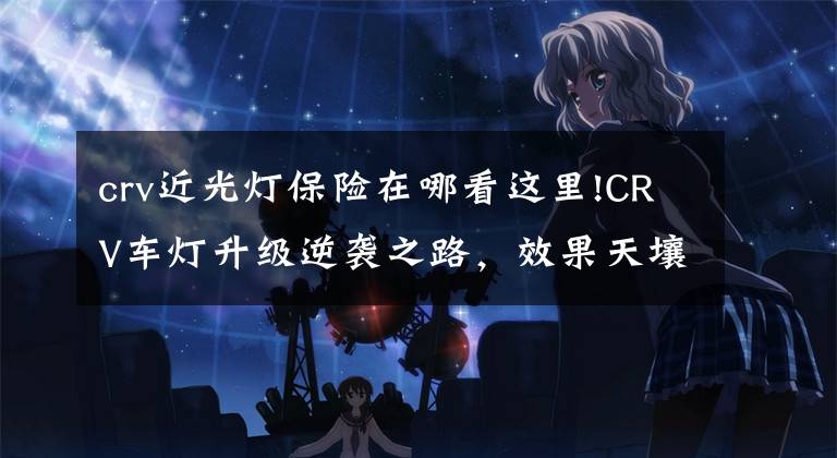 crv近光灯保险在哪看这里!CRV车灯升级逆袭之路,效果天壤之别!