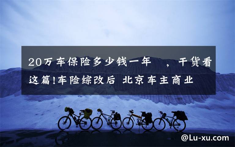 20万车保险多少钱一年 ,干货看这篇!车险综改后 北京车主商业车险平均少花715元 较改革前下降20%