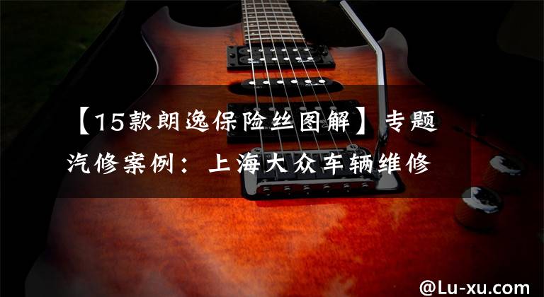 【15款朗逸保险丝图解】专题汽修案例:上海大众车辆维修案例精选
