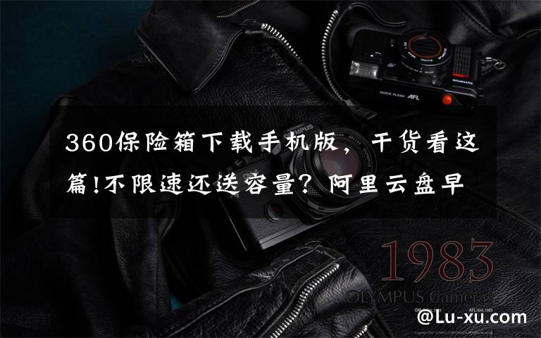 360保险箱下载手机版,干货看这篇!不限速还送容量?阿里云盘早已暗中标好价格