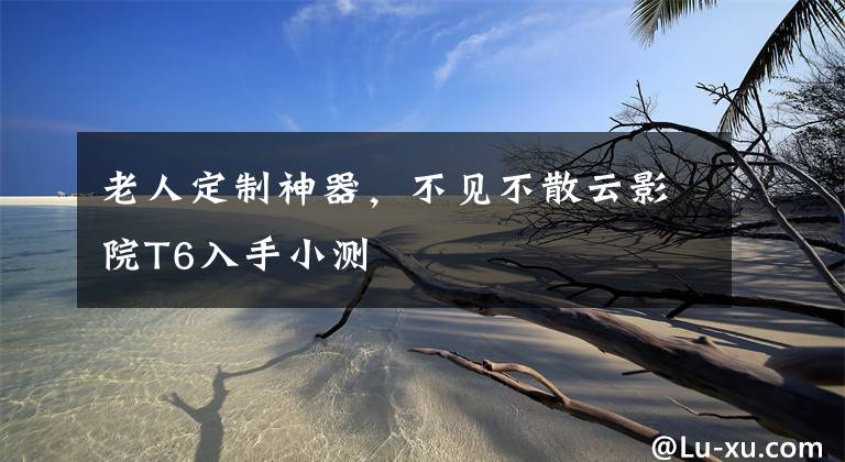 老人定制神器,不见不散云影院T6入手小测