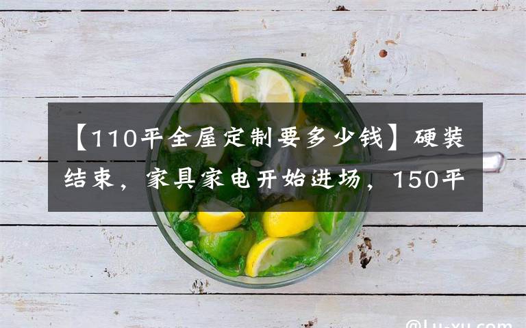 【110平全屋定制要多少钱】硬装结束，家具家电开始进场，150平大三室，硬装8万总花13万
