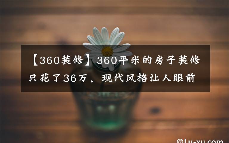 【360装修】360平米的房子装修只花了36万,现代风格让人眼前一亮!-宏远帝庭山别墅装修