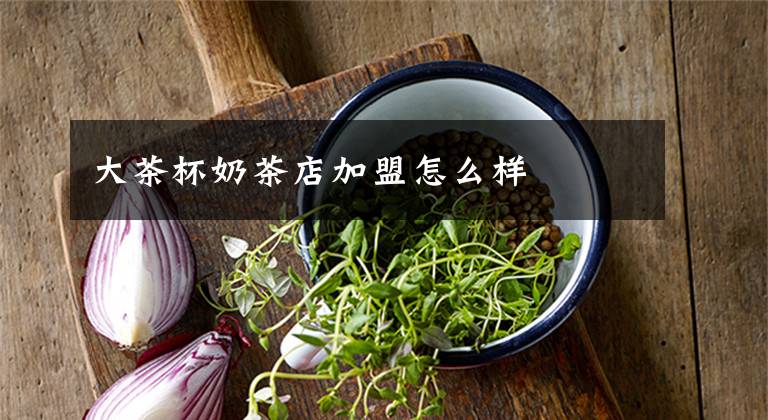 大茶杯奶茶店加盟怎么样