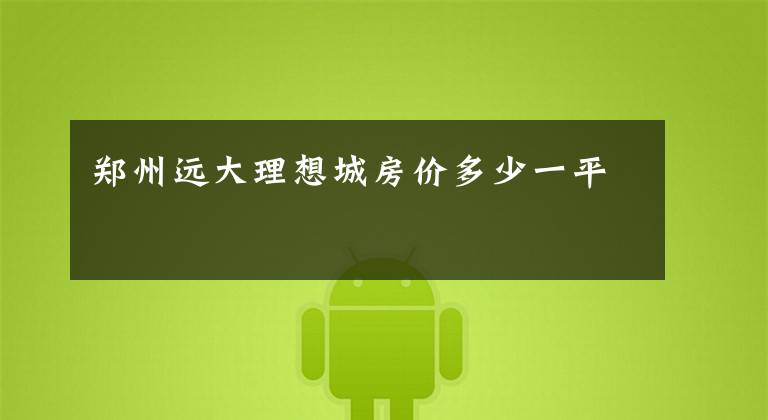 郑州远大理想城房价多少一平