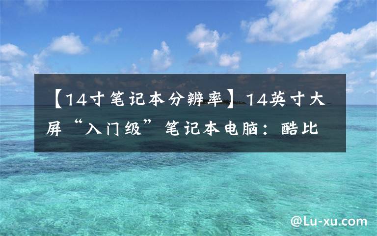 【14寸笔记本分辨率】14英寸大屏“入门级”笔记本电脑:酷比魔方GT Book评测