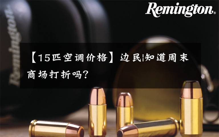 【15匹空调价格】边民|知道周末商场打折吗?