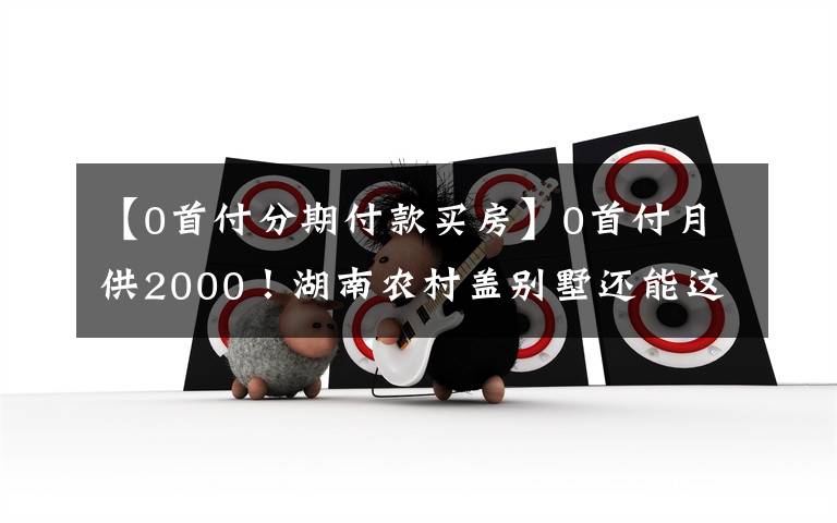 【0首付分期付款买房】0首付月供2000!湖南农村盖别墅还能这么玩?房子建好门槛被踏破