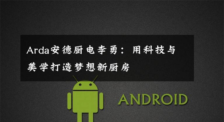 Arda安德厨电李勇:用科技与美学打造梦想新厨房