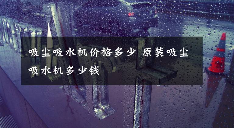 吸尘吸水机价格多少 原装吸尘吸水机多少钱