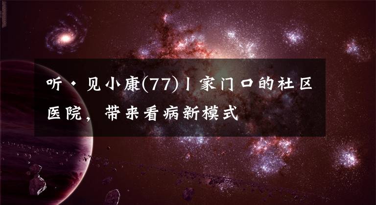 听·见小康(77)丨家门口的社区医院,带来看病新模式