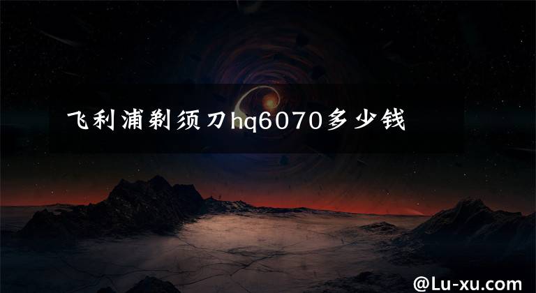 飞利浦剃须刀hq6070多少钱