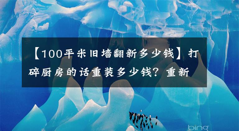 【100平米旧墙翻新多少钱】打碎厨房的话重装多少钱?重新装修厨房,怎么样才能省钱?