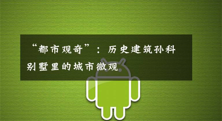“都市观奇”:历史建筑孙科别墅里的城市微观