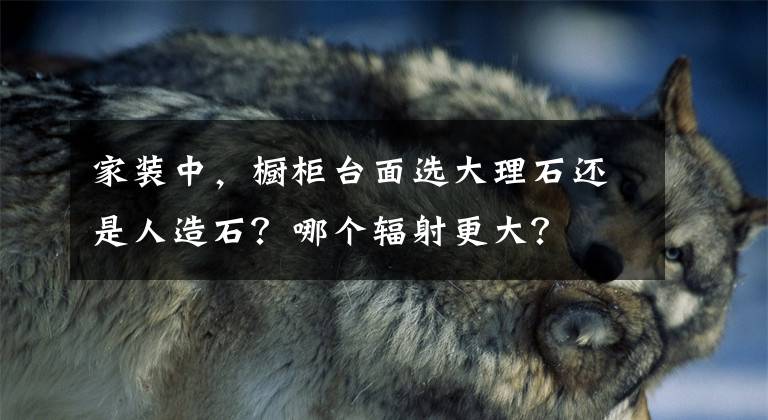 家装中,橱柜台面选大理石还是人造石?哪个辐射更大?