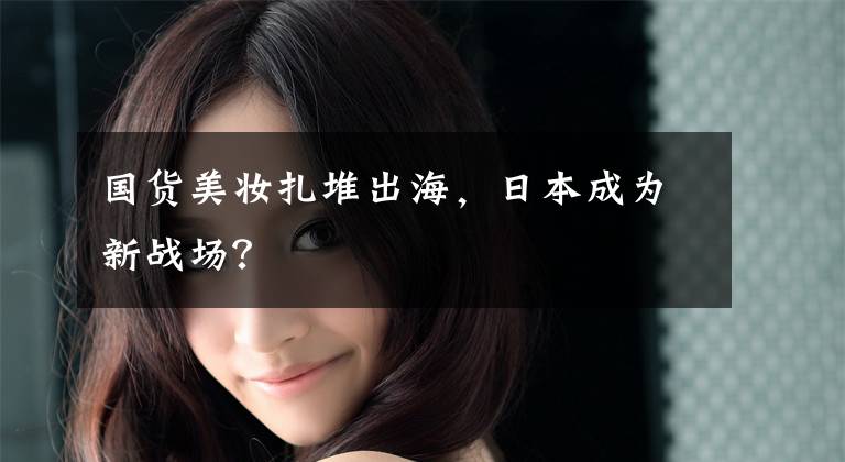 国货美妆扎堆出海,日本成为新战场?