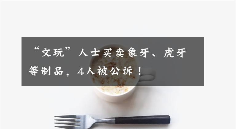 “文玩”人士买卖象牙、虎牙等制品,4人被公诉!