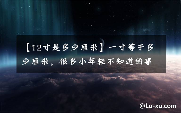 【12寸是多少厘米】一寸等于多少厘米，很多小年轻不知道的事