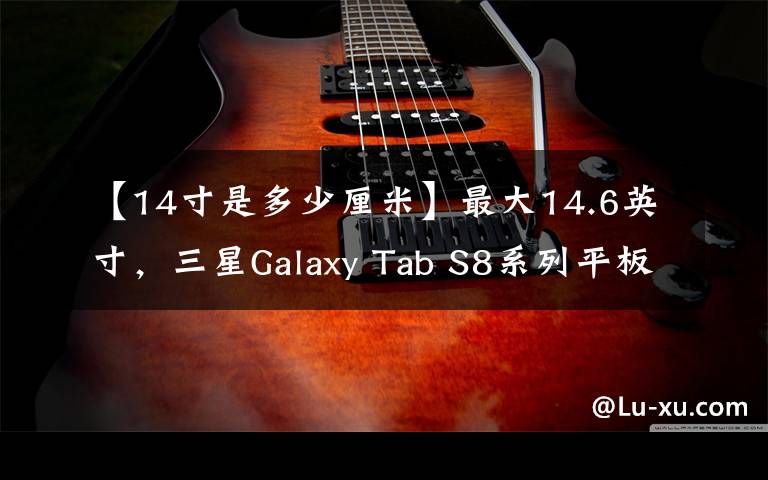 【14寸是多少厘米】最大14.6英寸,三星Galaxy Tab S8系列平板发布