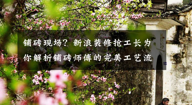 铺砖现场?新浪装修抢工长为你解析铺砖师傅的完美工艺流程!