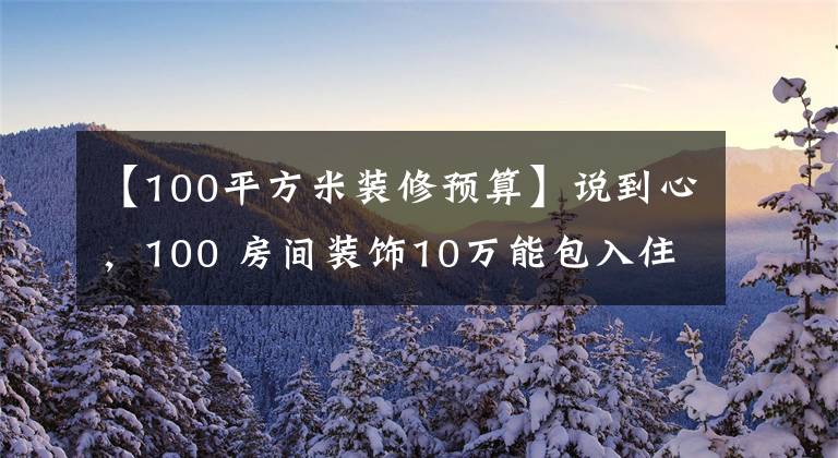 【100平方米装修预算】说到心,100 房间装饰10万能包入住,为什么要花20万?