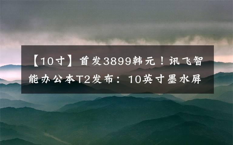 【10寸】首发3899韩元!讯飞智能办公本T2发布:10英寸墨水屏笔记可与纸笔媲美。