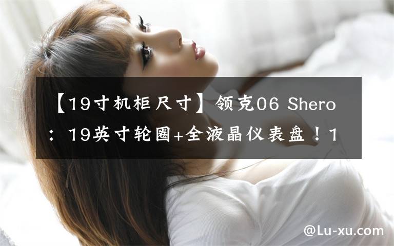 【19寸机柜尺寸】领克06 Shero:19英寸轮圈+全液晶仪表盘!13.98万!比XR-V还香?