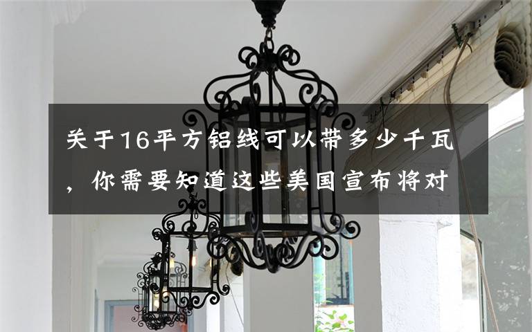 关于16平方铝线可以带多少千瓦,你需要知道这些美国宣布将对从欧盟进口钢铝产品实施关税配额制