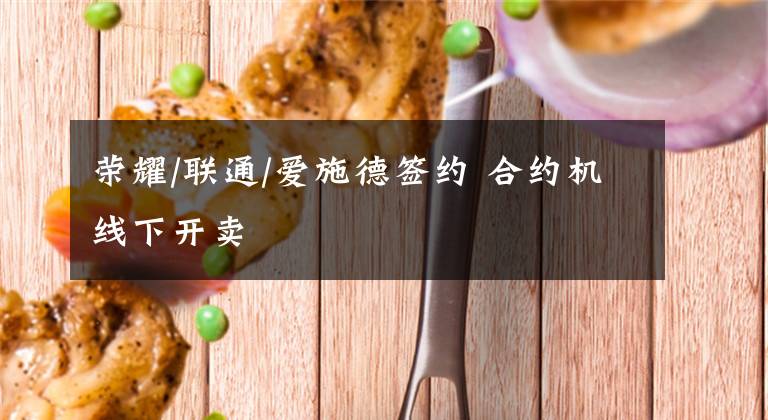 荣耀/联通/爱施德签约 合约机线下开卖